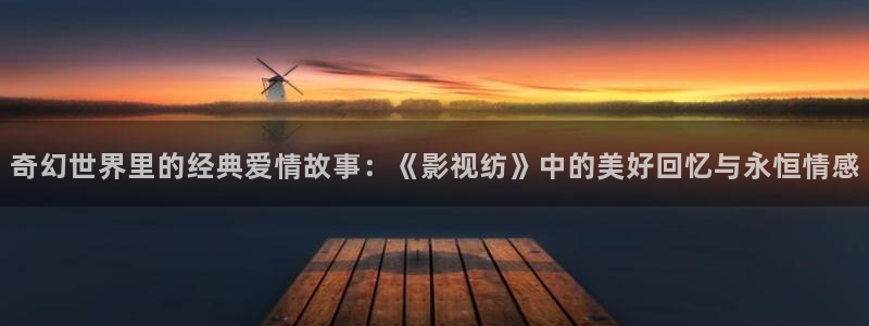 大地影院在线官网观看高清免费：奇幻世界里的经典爱情故事：《影视纺》中的美好回忆与永恒情感